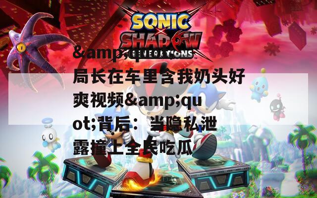 &quot;局长在车里含我奶头好爽视频&quot;背后：当隐私泄露撞上全民吃瓜