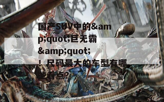 国产SUV中的&quot;巨无霸&quot;！尺码最大的车型有哪些看点？