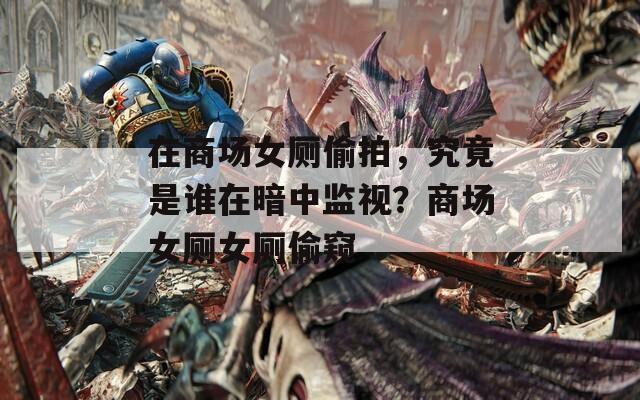 在商场女厕偷拍，究竟是谁在暗中监视？商场女厕女厕偷窥