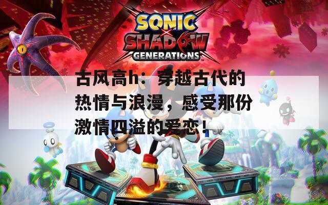 古风高h：穿越古代的热情与浪漫，感受那份激情四溢的爱恋！