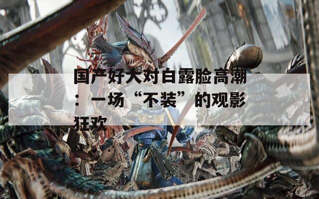 国产好大对白露脸高潮：一场“不装”的观影狂欢