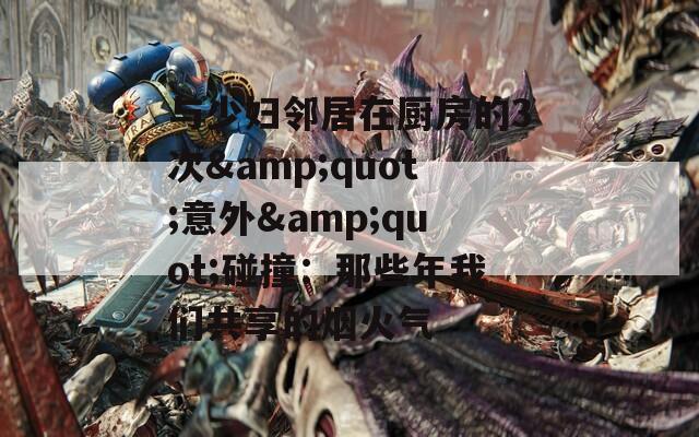 与少妇邻居在厨房的3次&quot;意外&quot;碰撞：那些年我们共享的烟火气