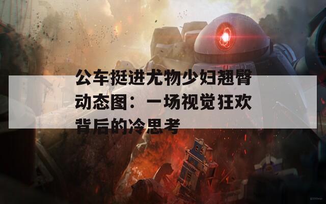 公车挺进尤物少妇翘臀动态图：一场视觉狂欢背后的冷思考