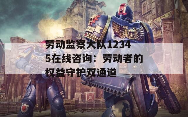 劳动监察大队12345在线咨询：劳动者的权益守护双通道