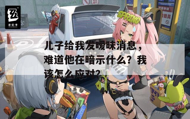 儿子给我发暧昧消息，难道他在暗示什么？我该怎么应对？