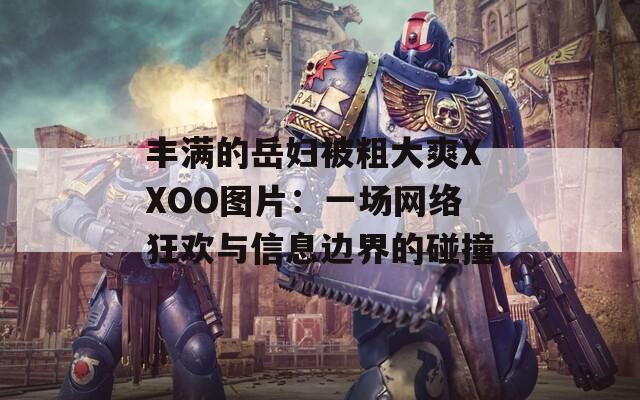 丰满的岳妇被粗大爽XXOO图片：一场网络狂欢与信息边界的碰撞