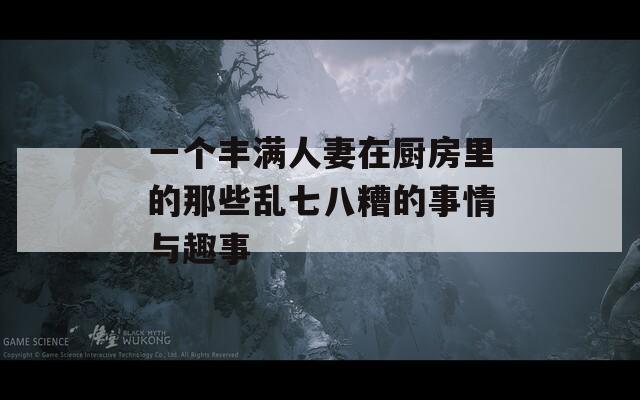 一个丰满人妻在厨房里的那些乱七八糟的事情与趣事