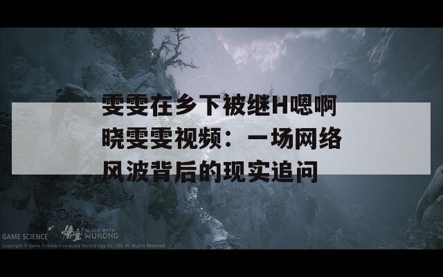 雯雯在乡下被继H嗯啊晓雯雯视频：一场网络风波背后的现实追问