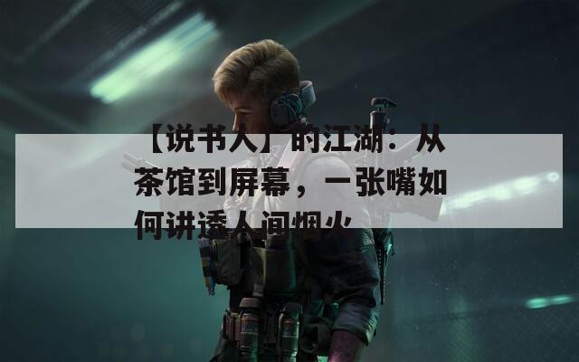 【说书人】的江湖：从茶馆到屏幕，一张嘴如何讲透人间烟火