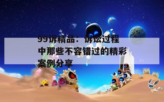 99诉精品：诉讼过程中那些不容错过的精彩案例分享