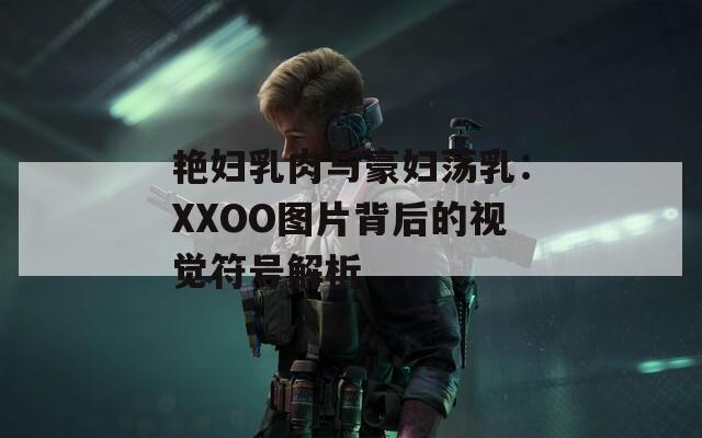 艳妇乳肉与豪妇荡乳：XXOO图片背后的视觉符号解析