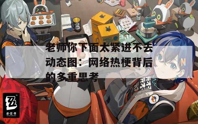 老师你下面太紧进不去动态图：网络热梗背后的多重思考