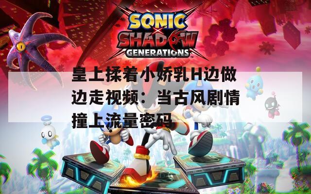 皇上揉着小娇乳H边做边走视频：当古风剧情撞上流量密码