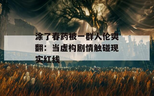 涂了春药被一群人伦爽翻：当虚构剧情触碰现实红线