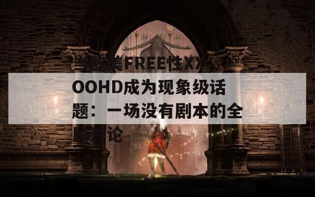 当欧美FREE性XXOOHD成为现象级话题：一场没有剧本的全民讨论
