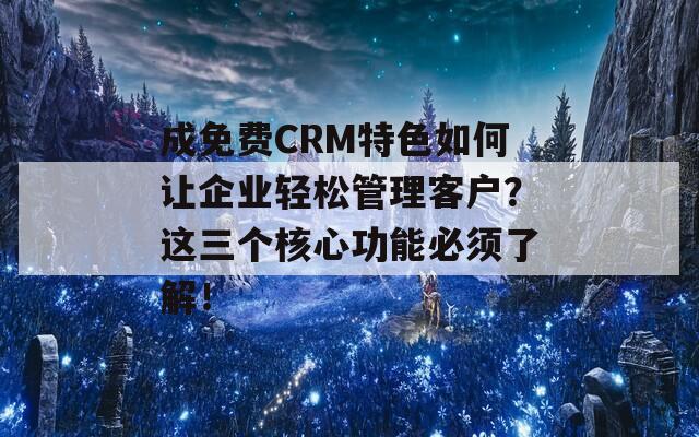 成免费CRM特色如何让企业轻松管理客户？这三个核心功能必须了解！