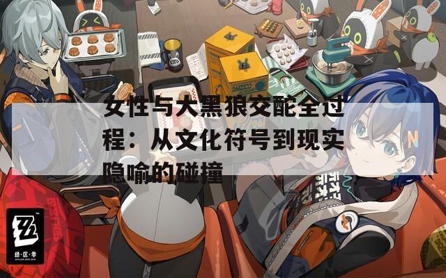 女性与大黑狼交酡全过程：从文化符号到现实隐喻的碰撞