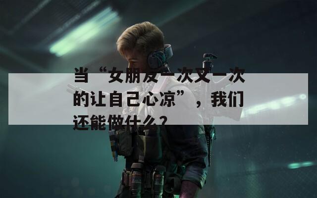 当“女朋友一次又一次的让自己心凉”，我们还能做什么？
