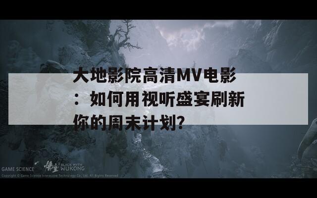 大地影院高清MV电影：如何用视听盛宴刷新你的周末计划？