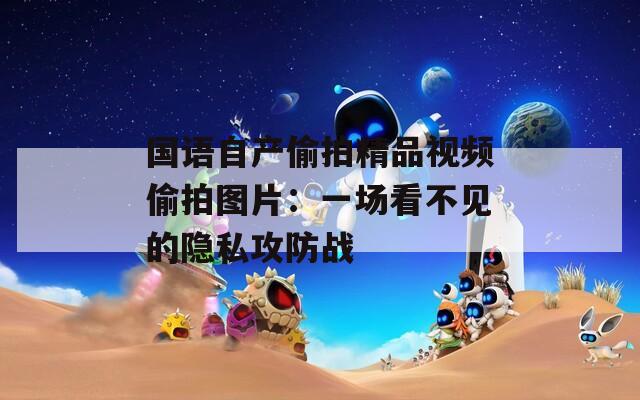 国语自产偷拍精品视频偷拍图片：一场看不见的隐私攻防战