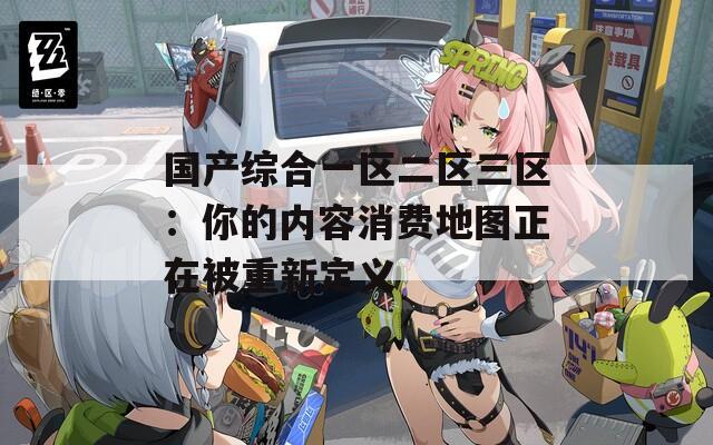 国产综合一区二区三区：你的内容消费地图正在被重新定义