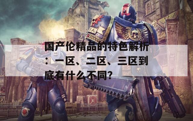国产伦精品的特色解析：一区、二区、三区到底有什么不同？