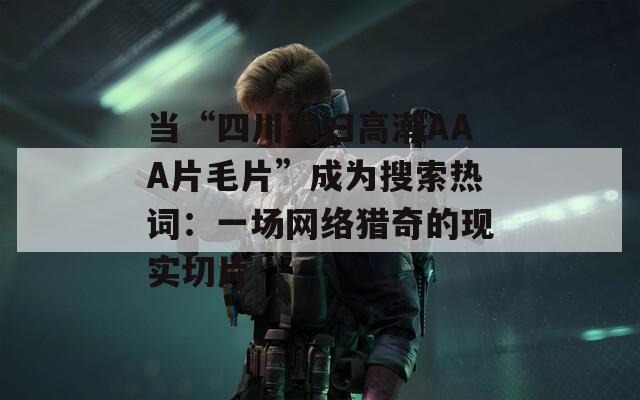 当“四川寡妇高潮AAA片毛片”成为搜索热词：一场网络猎奇的现实切片