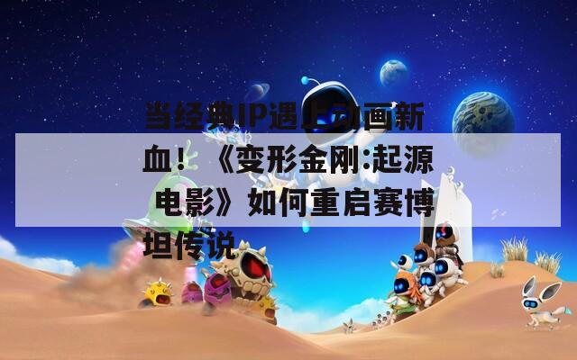 当经典IP遇上动画新血！《变形金刚:起源 电影》如何重启赛博坦传说