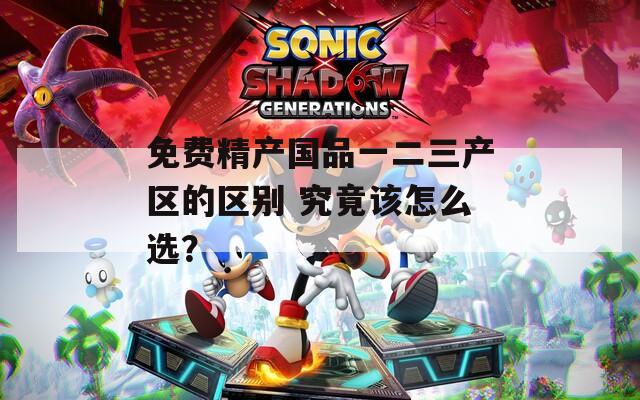 免费精产国品一二三产区的区别 究竟该怎么选？