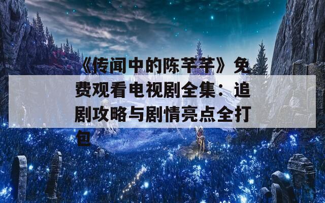 《传闻中的陈芊芊》免费观看电视剧全集：追剧攻略与剧情亮点全打包