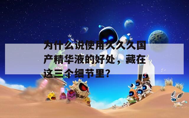 为什么说使用久久久国产精华液的好处，藏在这三个细节里？
