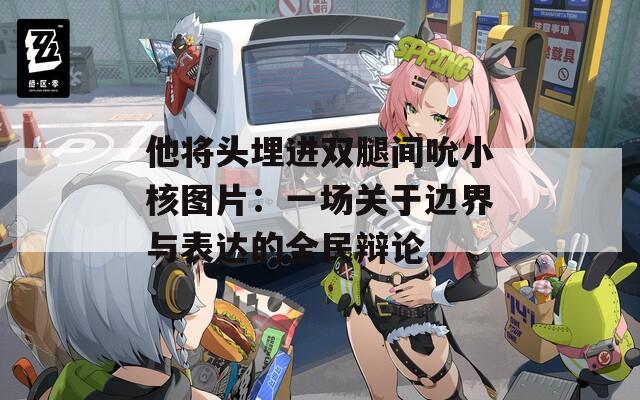 他将头埋进双腿间吮小核图片：一场关于边界与表达的全民辩论
