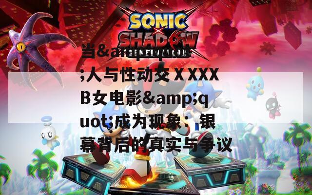 当&quot;人与性动交ⅩXXXB女电影&quot;成为现象：银幕背后的真实与争议