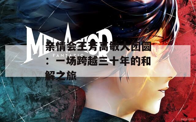 亲情会王芳高敏大团圆：一场跨越三十年的和解之旅