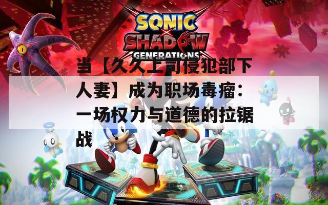 当【久久上司侵犯部下人妻】成为职场毒瘤：一场权力与道德的拉锯战