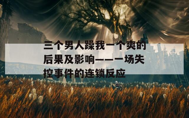 三个男人躁我一个爽的后果及影响——一场失控事件的连锁反应