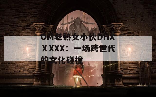 OM老熟女小伙DHXⅩXXX：一场跨世代的文化碰撞