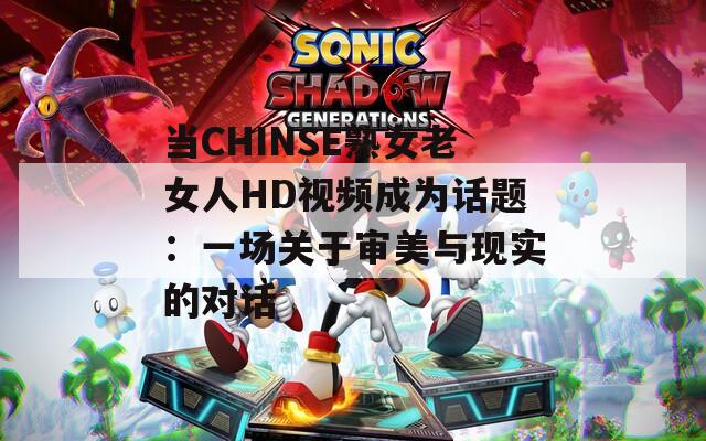 当CHINSE熟女老女人HD视频成为话题：一场关于审美与现实的对话