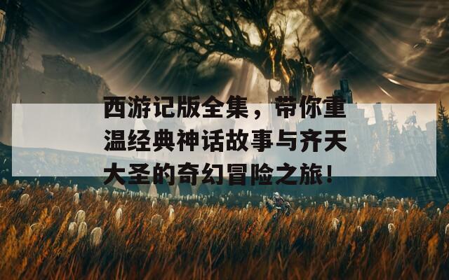 西游记版全集，带你重温经典神话故事与齐天大圣的奇幻冒险之旅！