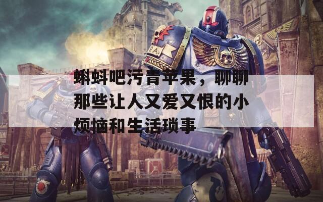 蝌蚪吧污青苹果，聊聊那些让人又爱又恨的小烦恼和生活琐事