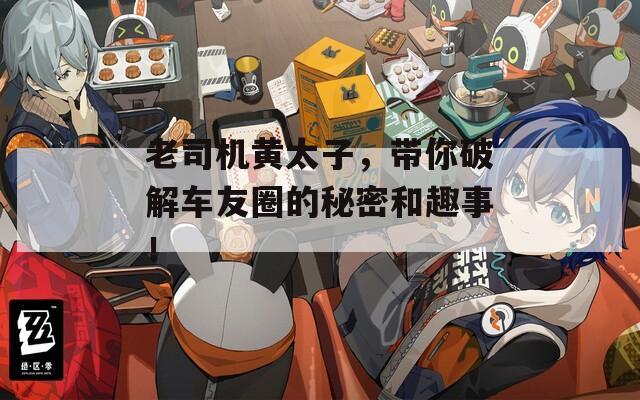 老司机黄太子，带你破解车友圈的秘密和趣事！