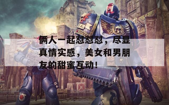 俩人一起怼怼怼，尽显真情实感，美女和男朋友的甜蜜互动！
