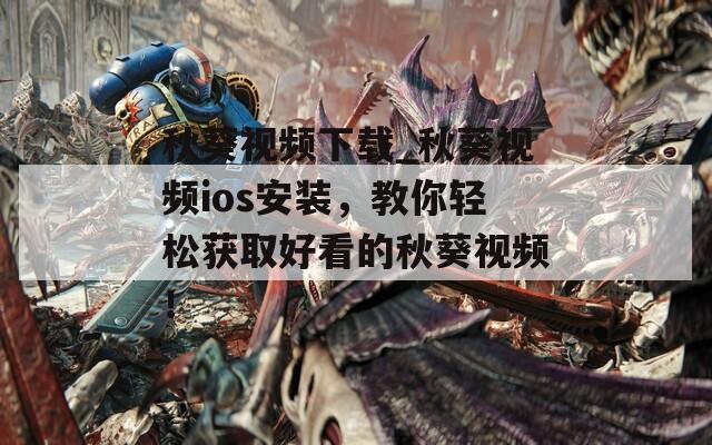 秋葵视频下载_秋葵视频ios安装，教你轻松获取好看的秋葵视频！