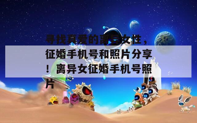 寻找真爱的离异女性，征婚手机号和照片分享！离异女征婚手机号照片