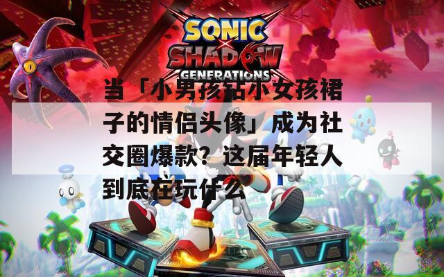 当「小男孩钻小女孩裙子的情侣头像」成为社交圈爆款？这届年轻人到底在玩什么