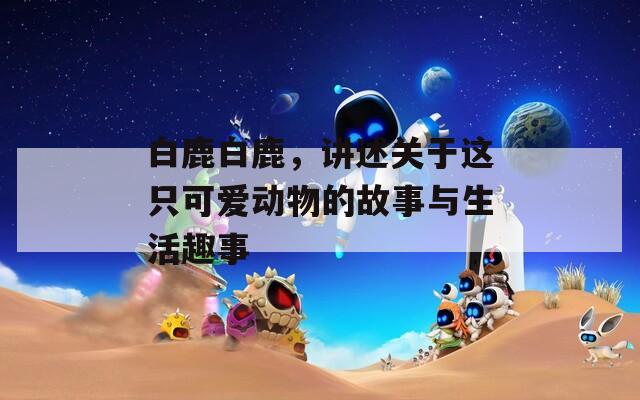 白鹿白鹿，讲述关于这只可爱动物的故事与生活趣事