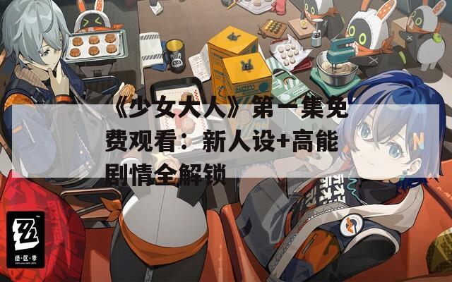 《少女大人》第一集免费观看：新人设+高能剧情全解锁