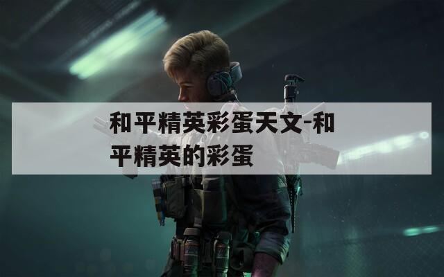 和平精英彩蛋天文-和平精英的彩蛋