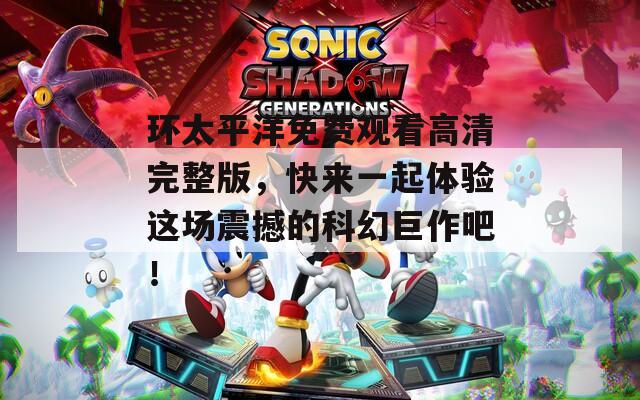 环太平洋免费观看高清完整版，快来一起体验这场震撼的科幻巨作吧！