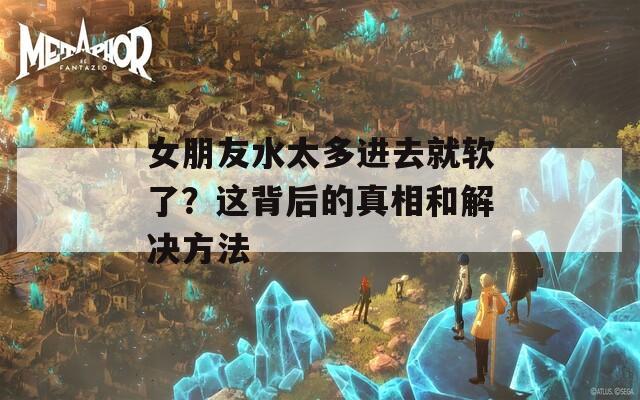 女朋友水太多进去就软了？这背后的真相和解决方法